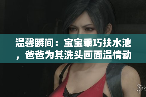 温馨瞬间：宝宝乖巧扶水池，爸爸为其洗头画面温情动人
