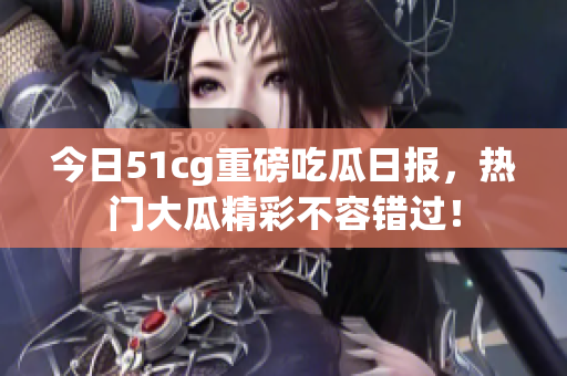 今日51cg重磅吃瓜日报，热门大瓜精彩不容错过！