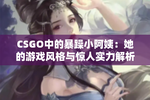 CSGO中的暴躁小阿姨：她的游戏风格与惊人实力解析