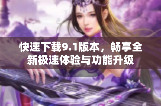 快速下载9.1版本，畅享全新极速体验与功能升级