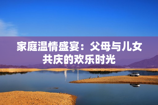 家庭温情盛宴：父母与儿女共庆的欢乐时光
