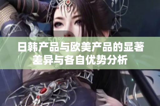 日韩产品与欧美产品的显著差异与各自优势分析