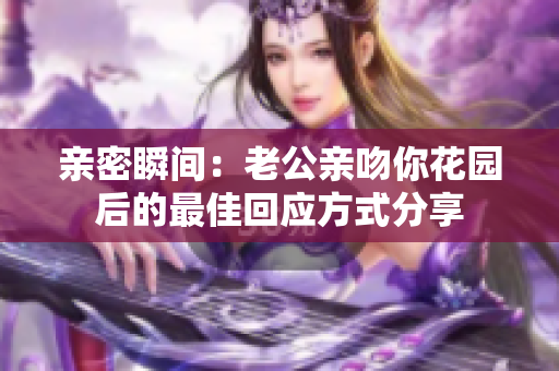 亲密瞬间：老公亲吻你花园后的最佳回应方式分享