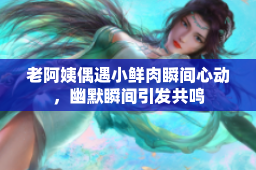 老阿姨偶遇小鲜肉瞬间心动，幽默瞬间引发共鸣