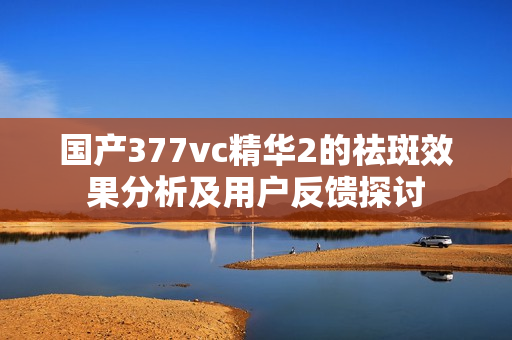 国产377vc精华2的祛斑效果分析及用户反馈探讨