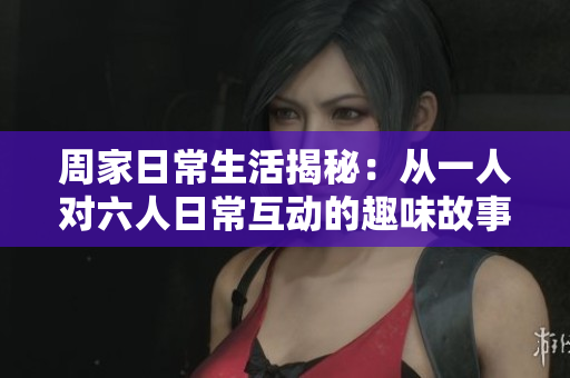 周家日常生活揭秘：从一人对六人日常互动的趣味故事