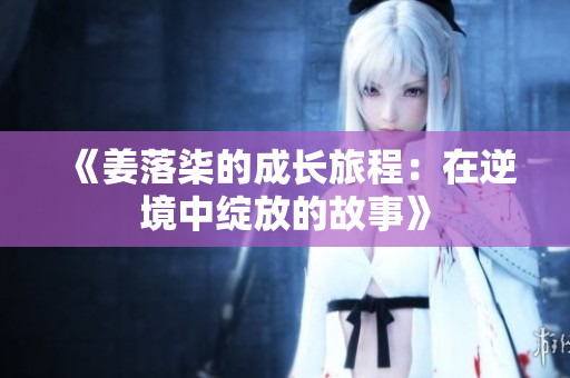 《姜落柒的成长旅程：在逆境中绽放的故事》
