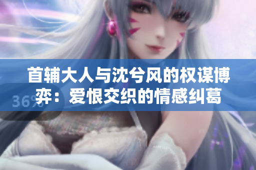 首辅大人与沈兮风的权谋博弈：爱恨交织的情感纠葛