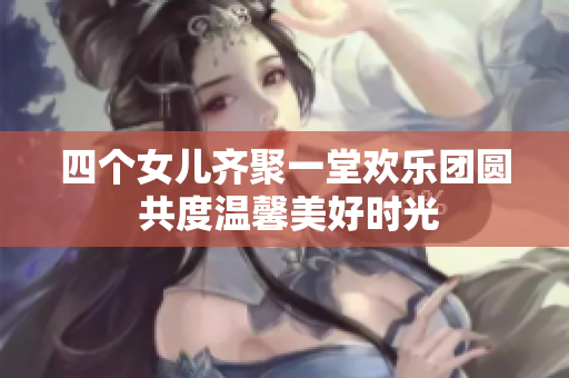 四个女儿齐聚一堂欢乐团圆 共度温馨美好时光