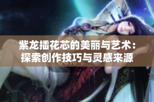 紫龙插花芯的美丽与艺术：探索创作技巧与灵感来源