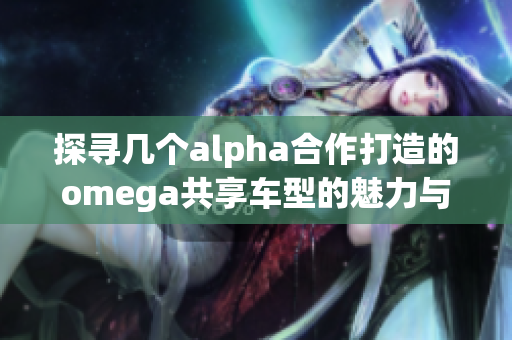探寻几个alpha合作打造的omega共享车型的魅力与前景