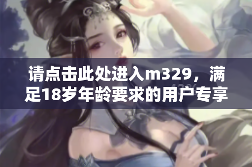 请点击此处进入m329，满足18岁年龄要求的用户专享内容