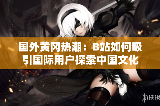 国外黄冈热潮：B站如何吸引国际用户探索中国文化