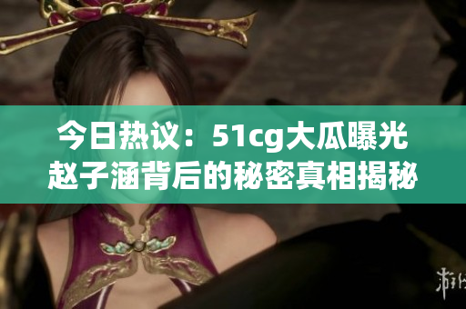 今日热议：51cg大瓜曝光赵子涵背后的秘密真相揭秘