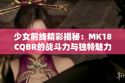 少女前线精彩揭秘：MK18CQBR的战斗力与独特魅力分析