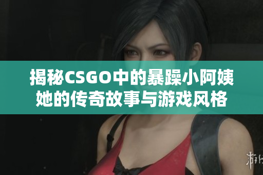 揭秘CSGO中的暴躁小阿姨她的传奇故事与游戏风格