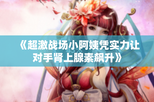 《超激战场小阿姨凭实力让对手肾上腺素飙升》