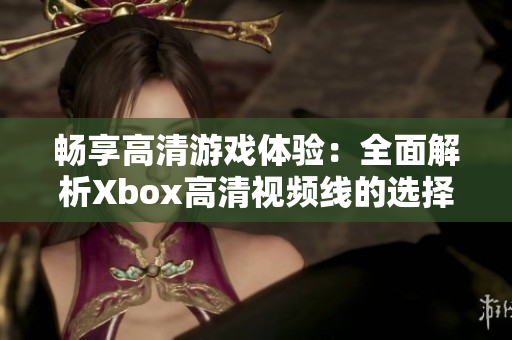畅享高清游戏体验：全面解析Xbox高清视频线的选择与使用技巧
