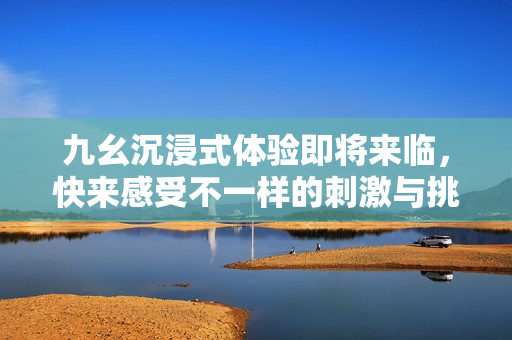 九幺沉浸式体验即将来临，快来感受不一样的刺激与挑战