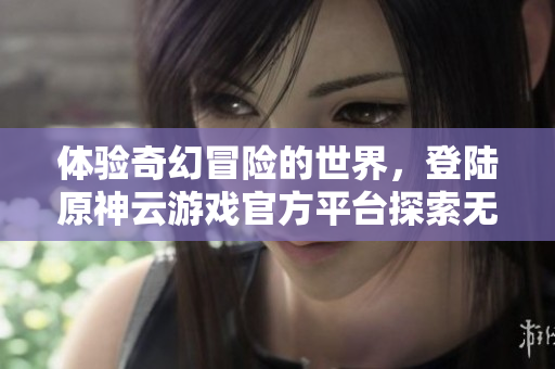 体验奇幻冒险的世界，登陆原神云游戏官方平台探索无限可能