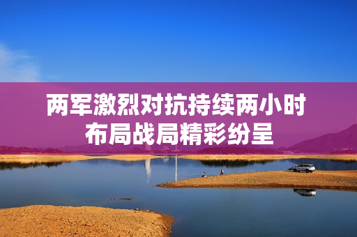两军激烈对抗持续两小时 布局战局精彩纷呈