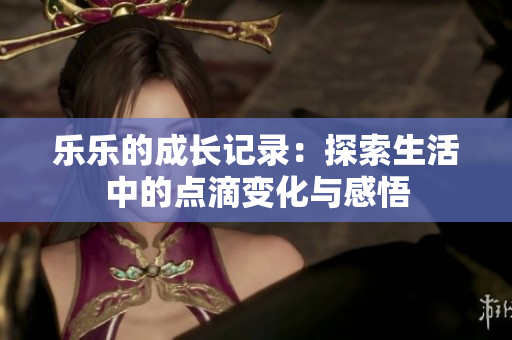 乐乐的成长记录：探索生活中的点滴变化与感悟