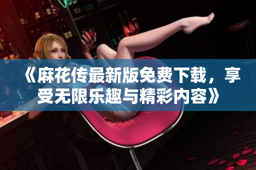 《麻花传最新版免费下载，享受无限乐趣与精彩内容》
