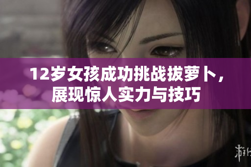 12岁女孩成功挑战拔萝卜，展现惊人实力与技巧