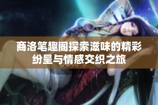 商洛笔趣阁探索滋味的精彩纷呈与情感交织之旅