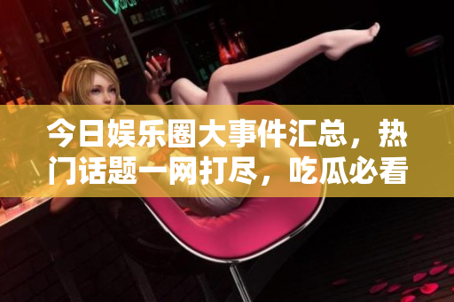 今日娱乐圈大事件汇总，热门话题一网打尽，吃瓜必看！