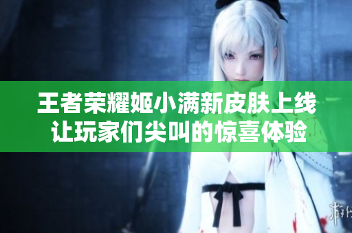 王者荣耀姬小满新皮肤上线 让玩家们尖叫的惊喜体验