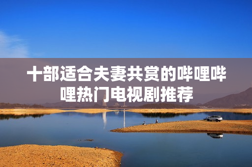 十部适合夫妻共赏的哔哩哔哩热门电视剧推荐