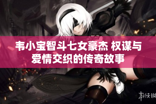韦小宝智斗七女豪杰 权谋与爱情交织的传奇故事