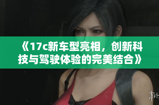 《17c新车型亮相，创新科技与驾驶体验的完美结合》