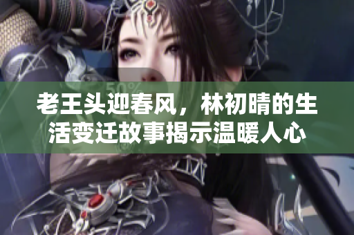 老王头迎春风，林初晴的生活变迁故事揭示温暖人心