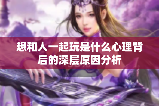 想和人一起玩是什么心理背后的深层原因分析