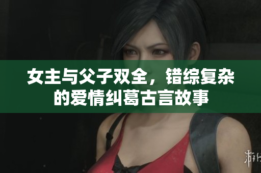 女主与父子双全，错综复杂的爱情纠葛古言故事