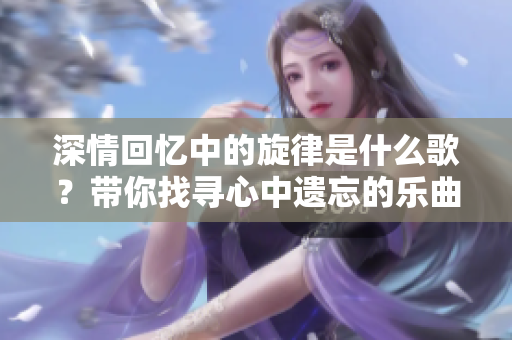 深情回忆中的旋律是什么歌？带你找寻心中遗忘的乐曲