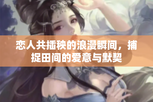 恋人共插秧的浪漫瞬间，捕捉田间的爱意与默契