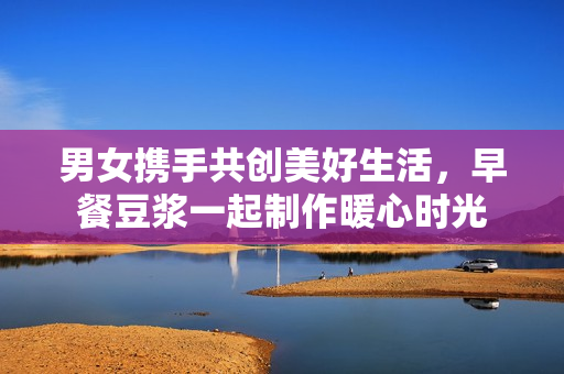 男女携手共创美好生活，早餐豆浆一起制作暖心时光