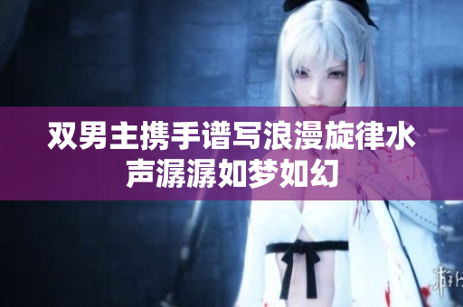 双男主携手谱写浪漫旋律水声潺潺如梦如幻