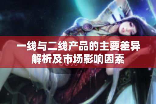 一线与二线产品的主要差异解析及市场影响因素