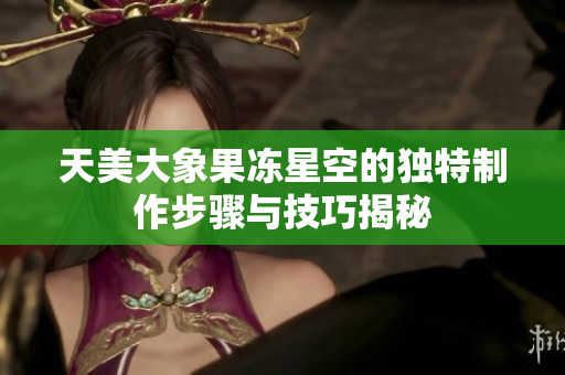 天美大象果冻星空的独特制作步骤与技巧揭秘