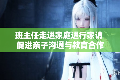 班主任走进家庭进行家访 促进亲子沟通与教育合作