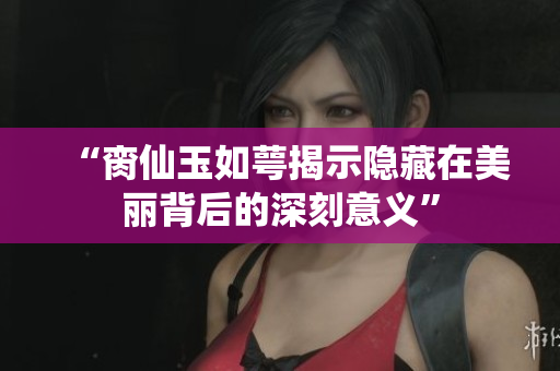 “脔仙玉如萼揭示隐藏在美丽背后的深刻意义”