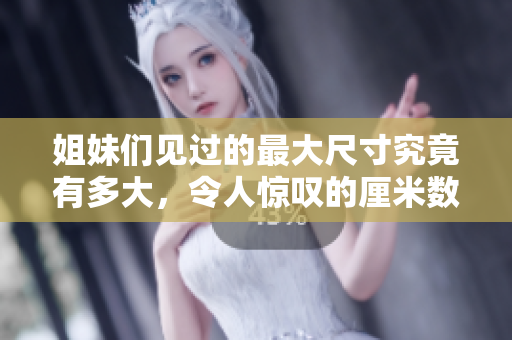 姐妹们见过的最大尺寸究竟有多大，令人惊叹的厘米数揭秘