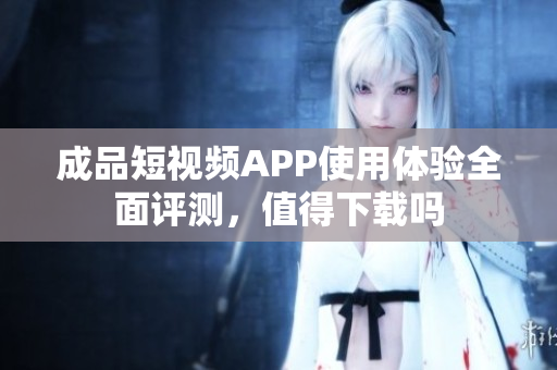 成品短视频APP使用体验全面评测，值得下载吗