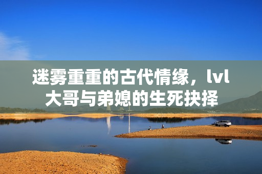 迷雾重重的古代情缘，lvl大哥与弟媳的生死抉择