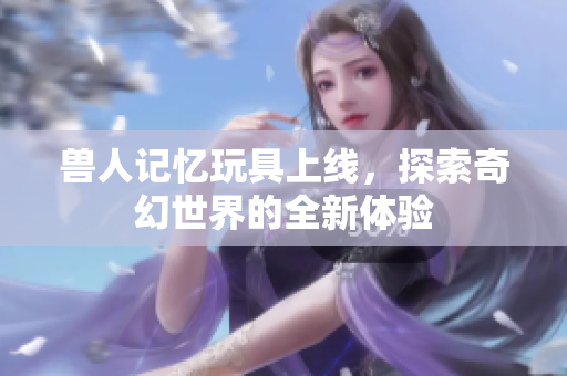 兽人记忆玩具上线，探索奇幻世界的全新体验