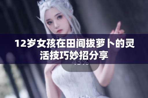 12岁女孩在田间拔萝卜的灵活技巧妙招分享
